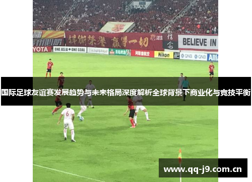 国际足球友谊赛发展趋势与未来格局深度解析全球背景下商业化与竞技平衡